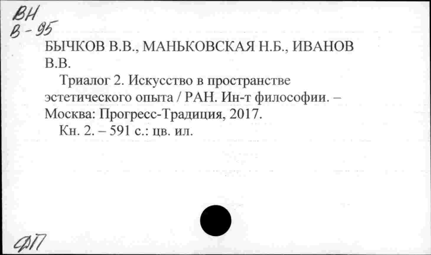 ﻿БЫЧКОВ В.В., МАНЬКОВСКАЯ Н.Б., ИВАНОВ В.В.
Триалог 2. Искусство в пространстве эстетического опыта / РАН. Ин-т философии. — Москва: Прогресс-Традиция, 2017.
Кн. 2. - 591 с.: цв. ил.